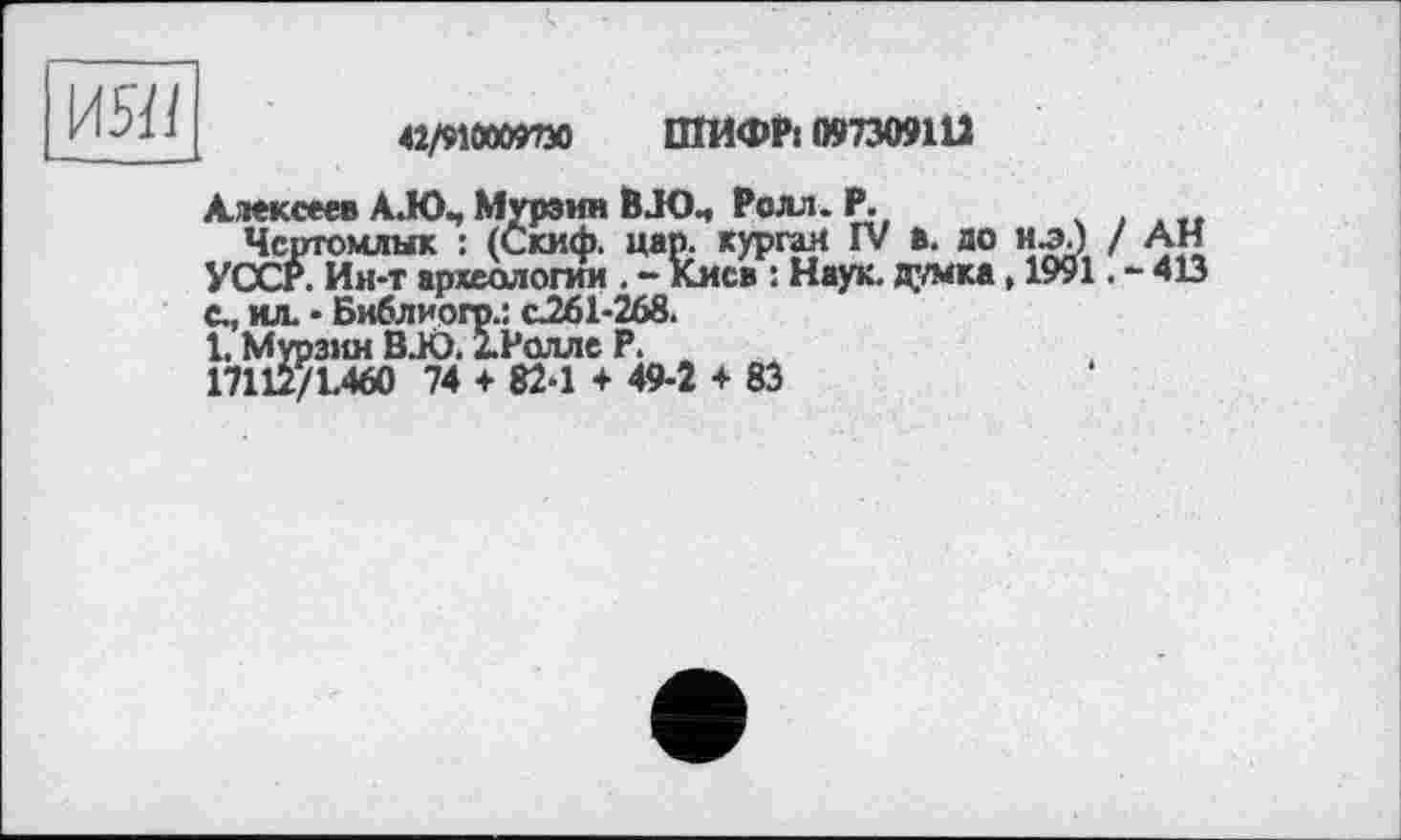 ﻿
ШИФР« 097309112
Алексеев AJO., Мурзин BJO., Ролл. Р.
Чсртомлык : (Скиф, цар. курган IV в. ло иэЛ / АН УССР. Ин-т археологии . - Киса : Наук. Д_’/мка, 1991. - 413 с., ил. • Библиогр.: &261-268.
1. Мурзин BJO. ІРолле Р.
17112/1.460 74 + 82-1 + 49-2 + 83